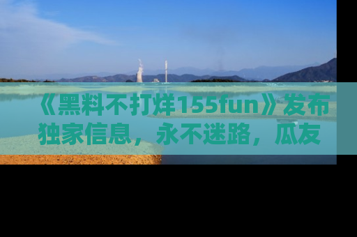 《黑料不打烊155fun》发布独家信息，永不迷路，瓜友们的最佳选择！