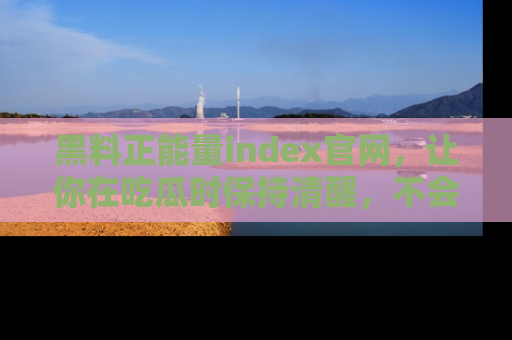 黑料正能量index官网，让你在吃瓜时保持清醒，不会轻易迷路