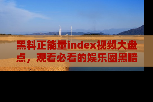 黑料正能量index视频大盘点，观看必看的娱乐圈黑暗与光明！