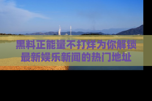 黑料正能量不打烊为你解锁最新娱乐新闻的热门地址