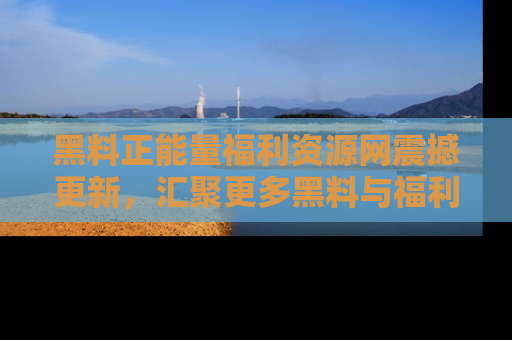 黑料正能量福利资源网震撼更新，汇聚更多黑料与福利！