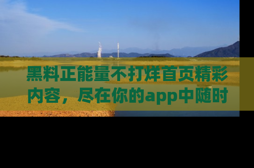 黑料正能量不打烊首页精彩内容，尽在你的app中随时观看