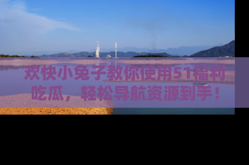 欢快小兔子教你使用51福利吃瓜，轻松导航资源到手！