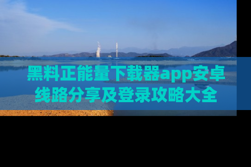黑料正能量下载器app安卓线路分享及登录攻略大全