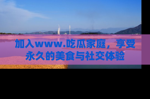 加入www.吃瓜家庭，享受永久的美食与社交体验