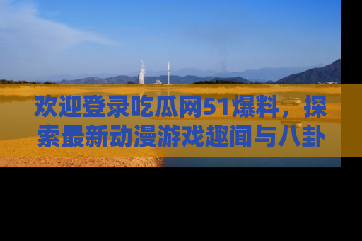 欢迎登录吃瓜网51爆料，探索最新动漫游戏趣闻与八卦！