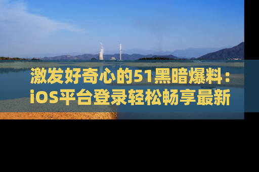 激发好奇心的51黑暗爆料：iOS平台登录轻松畅享最新八卦，刷新你的宠儿清单！