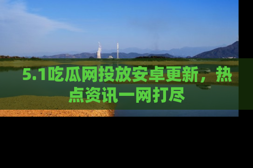 5.1吃瓜网投放安卓更新，热点资讯一网打尽