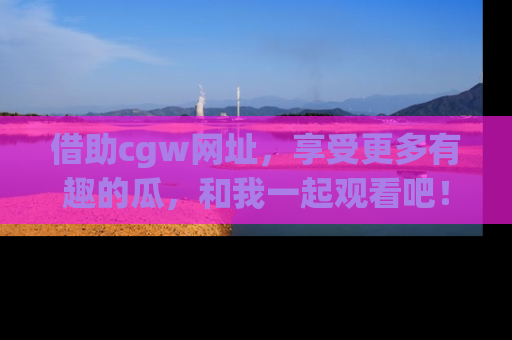 借助cgw网址，享受更多有趣的瓜，和我一起观看吧！
