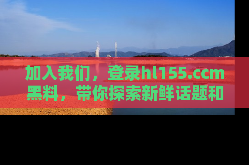 加入我们，登录hl155.ccm黑料，带你探索新鲜话题和黑料趣事！