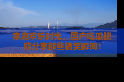 家庭欢乐时光，国产吃瓜视频分享那些搞笑瞬间！