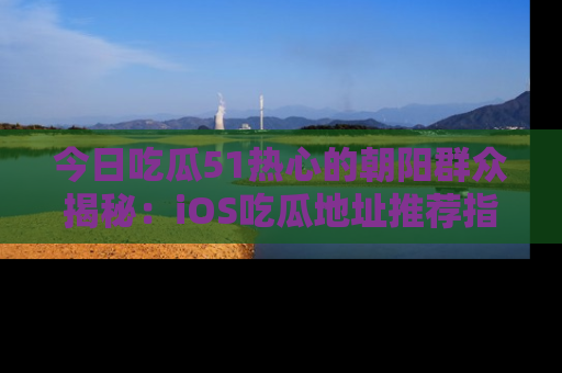 今日吃瓜51热心的朝阳群众揭秘：iOS吃瓜地址推荐指南！