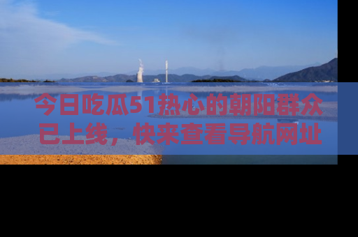 今日吃瓜51热心的朝阳群众已上线，快来查看导航网址，获取最新吃瓜资讯！
