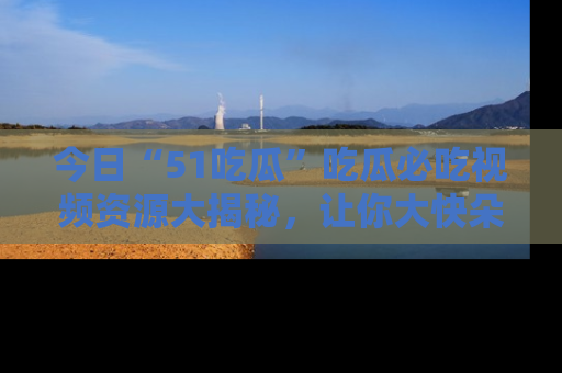 今日“51吃瓜”吃瓜必吃视频资源大揭秘，让你大快朵颐不停口！