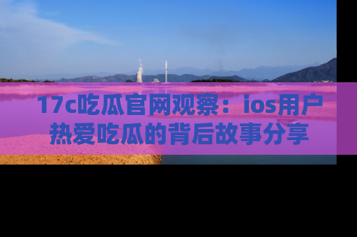 17c吃瓜官网观察：ios用户热爱吃瓜的背后故事分享