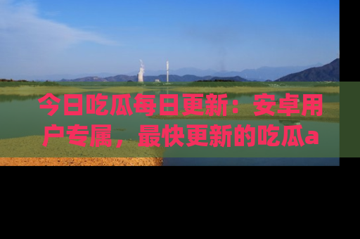 今日吃瓜每日更新：安卓用户专属，最快更新的吃瓜app值得拥有。
