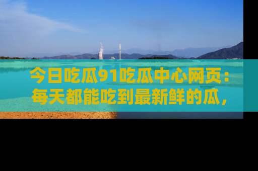 今日吃瓜91吃瓜中心网页：每天都能吃到最新鲜的瓜，八卦互动精彩无限！