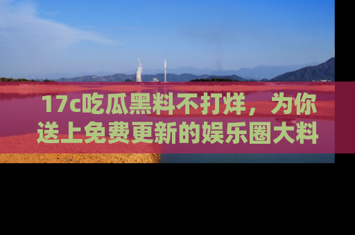 17c吃瓜黑料不打烊，为你送上免费更新的娱乐圈大料！