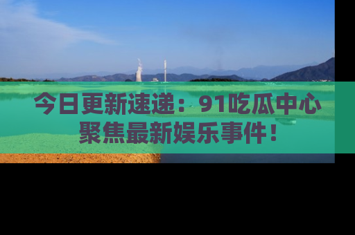 今日更新速递：91吃瓜中心聚焦最新娱乐事件！