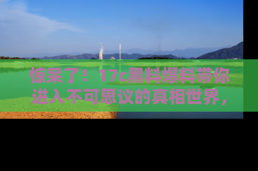 惊呆了！17c黑料爆料带你进入不可思议的真相世界，赶快看链接！