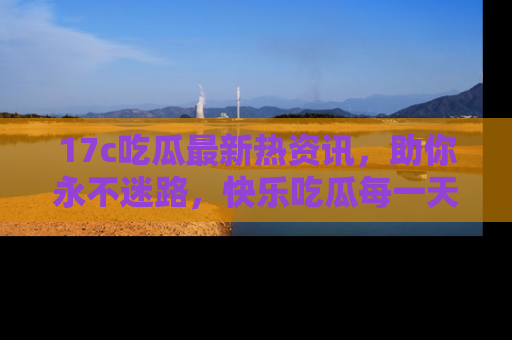 17c吃瓜最新热资讯，助你永不迷路，快乐吃瓜每一天！