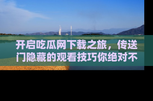 开启吃瓜网下载之旅，传送门隐藏的观看技巧你绝对不能错过！