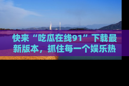 快来“吃瓜在线91”下载最新版本，抓住每一个娱乐热点的精彩瞬间！