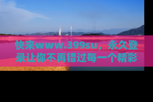 快来www.399su，永久登录让你不再错过每一个精彩的吃瓜瞬间！