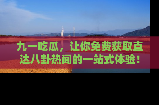 九一吃瓜，让你免费获取直达八卦热闻的一站式体验！