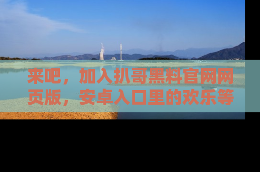 来吧，加入扒哥黑料官网网页版，安卓入口里的欢乐等着你！