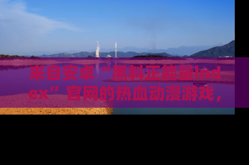 来自安卓“黑料正能量index”官网的热血动漫游戏，聚焦黑料与正能量的精彩时刻