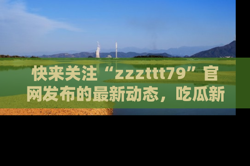 快来关注“zzzttt79”官网发布的最新动态，吃瓜新闻一手掌握，精彩不停！