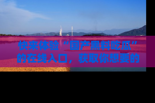 快来体验“国产黑料吃瓜”的在线入口，获取你想要的所有独家黑料！