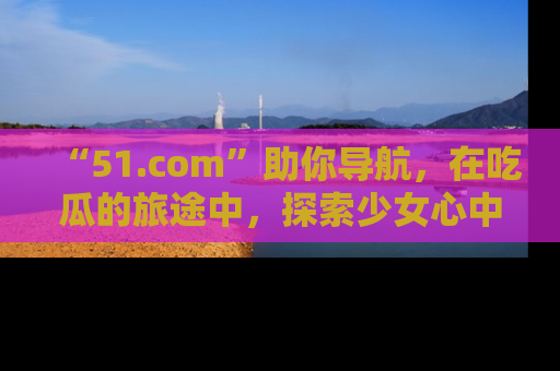 “51.com”助你导航，在吃瓜的旅途中，探索少女心中的小秘密喔！