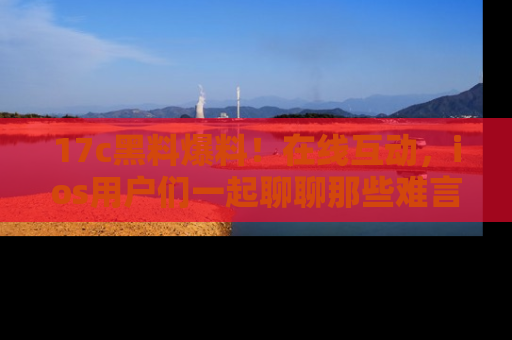 17c黑料爆料！在线互动，ios用户们一起聊聊那些难言之隐吧！