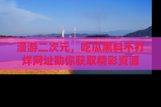 漫游二次元，吃瓜黑料不打烊网址助你获取精彩资源