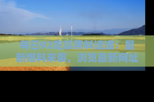 每日92吃瓜黑料速递：最新爆料来袭，浏览最新网址，畅享吃瓜乐趣！