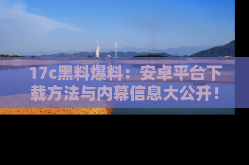 17c黑料爆料：安卓平台下载方法与内幕信息大公开！