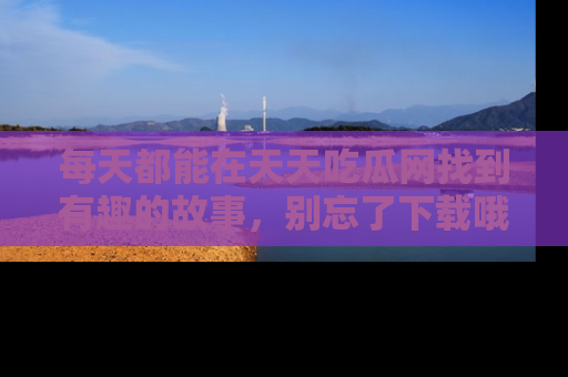 每天都能在天天吃瓜网找到有趣的故事，别忘了下载哦！