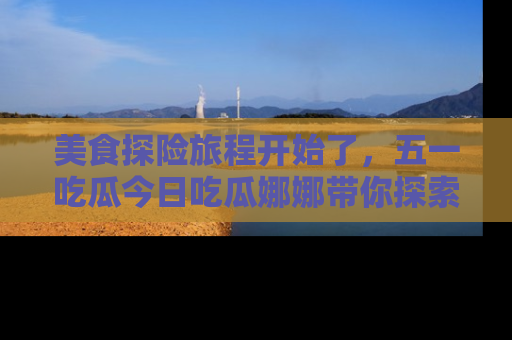 美食探险旅程开始了，五一吃瓜今日吃瓜娜娜带你探索精彩首页线路。