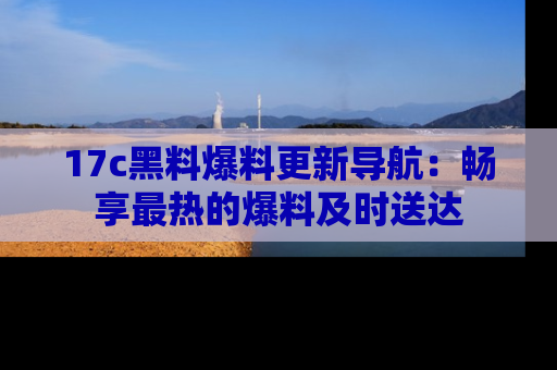 17c黑料爆料更新导航：畅享最热的爆料及时送达