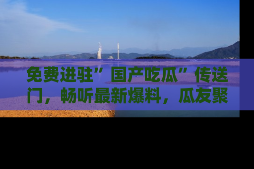 免费进驻”国产吃瓜”传送门，畅听最新爆料，瓜友聚集地等你！