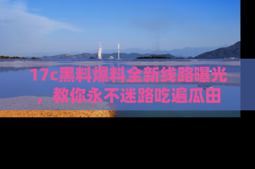 17c黑料爆料全新线路曝光，教你永不迷路吃遍瓜田