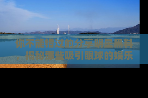 你不能错过的分享明星黑料，揭秘那些吸引眼球的娱乐新闻。