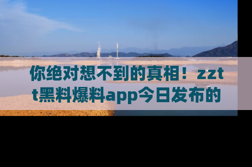你绝对想不到的真相！zztt黑料爆料app今日发布的黑料让人叫绝！