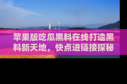 苹果版吃瓜黑料在线打造黑料新天地，快点进链接探秘！