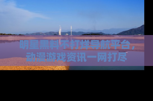 明星黑料不打烊导航平台，动漫游戏资讯一网打尽