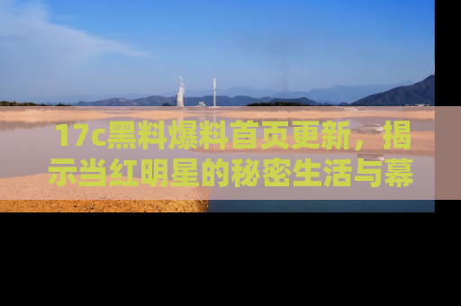 17c黑料爆料首页更新，揭示当红明星的秘密生活与幕后故事