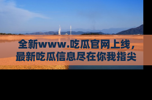 全新www.吃瓜官网上线，最新吃瓜信息尽在你我指尖！