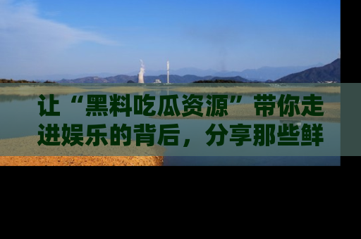 让“黑料吃瓜资源”带你走进娱乐的背后，分享那些鲜为人知的黑料，成为吃瓜界的资深玩家！